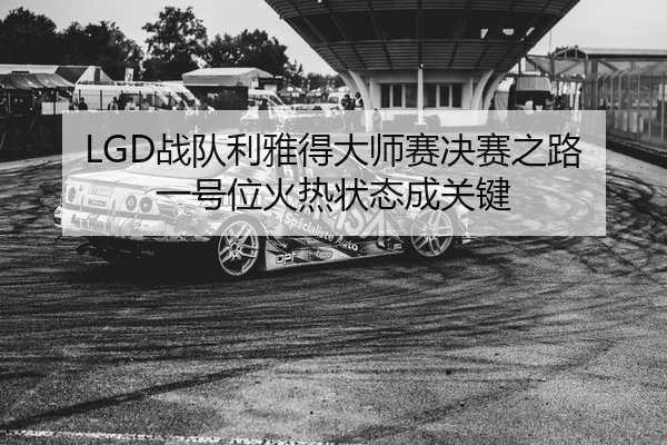 LGD战队利雅得大师赛决赛之路 一号位火热状态成关键