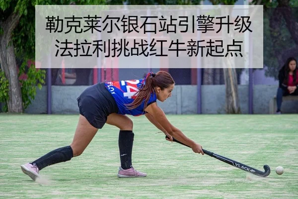 勒克莱尔银石站引擎升级 法拉利挑战红牛新起点
